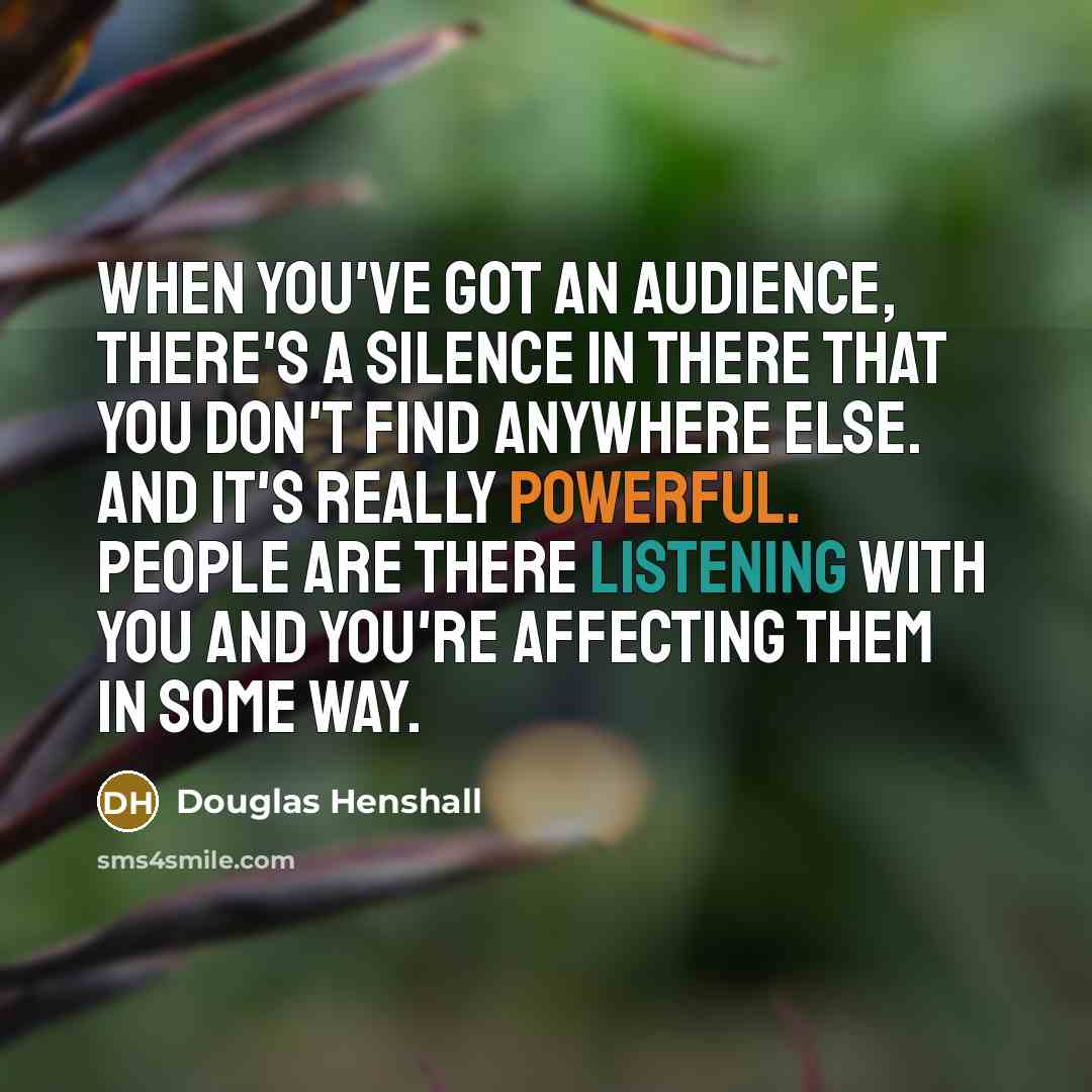 “When you've got an audience, there's a silence in there that you don't find anywhere else. And it's really powerful. People are there listening with you and you're affecting them in some way.” quote by Douglas Henshall