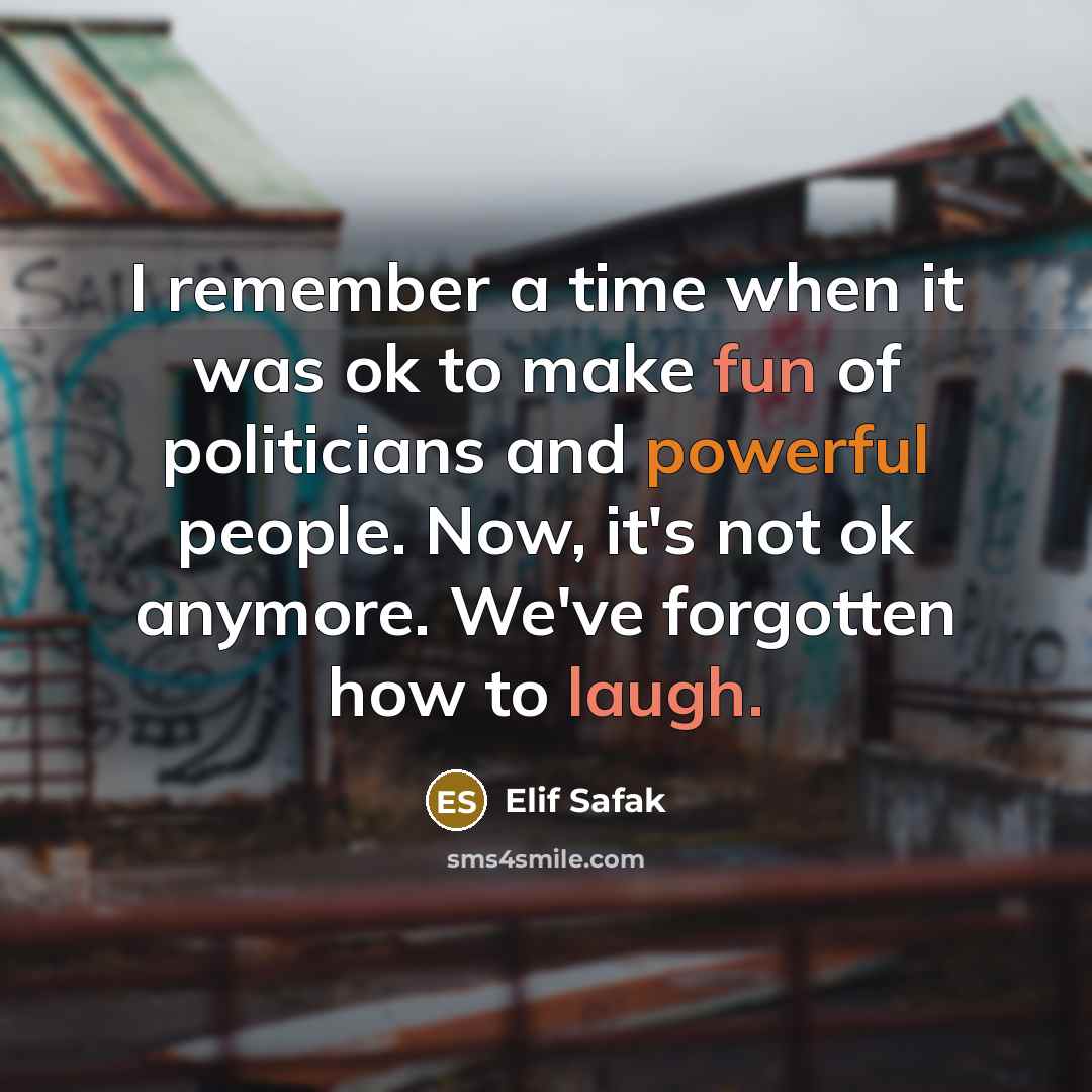 “I remember a time when it was ok to make fun of politicians and powerful people. Now, it's not ok anymore. We've forgotten how to laugh.” quote by Elif Safak