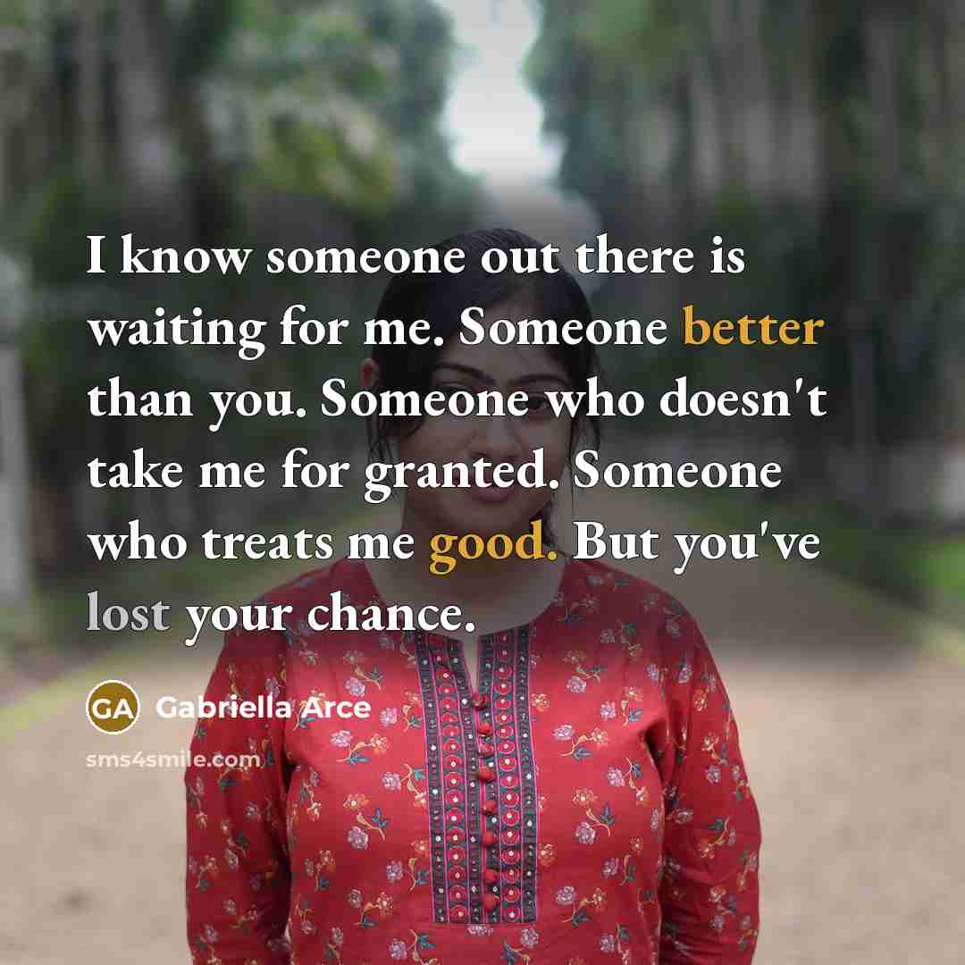 “I know someone out there is waiting for me. Someone better than you. Someone who doesn't take me for granted. Someone who treats me good. But you've lost your chance.” quote by Gabriella Arce