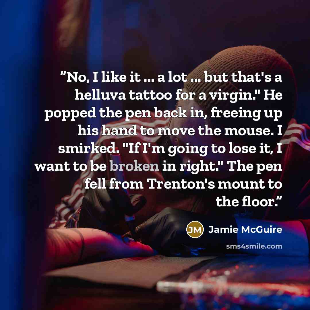 “No, I like it ... a lot ... but that's a helluva tattoo for a virgin." He popped the pen back in, freeing up his hand to move the mouse. I smirked. "If I'm going to lose it, I want to be broken in right." The pen fell from Trenton's mount to the floor.” quote by Jamie McGuire