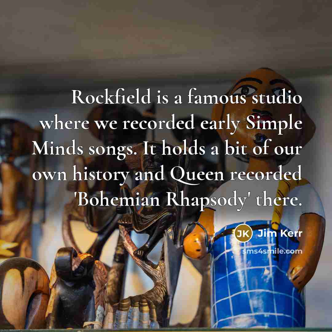 “Rockfield is a famous studio where we recorded early Simple Minds songs. It holds a bit of our own history and Queen recorded 'Bohemian Rhapsody' there.” quote by Jim Kerr