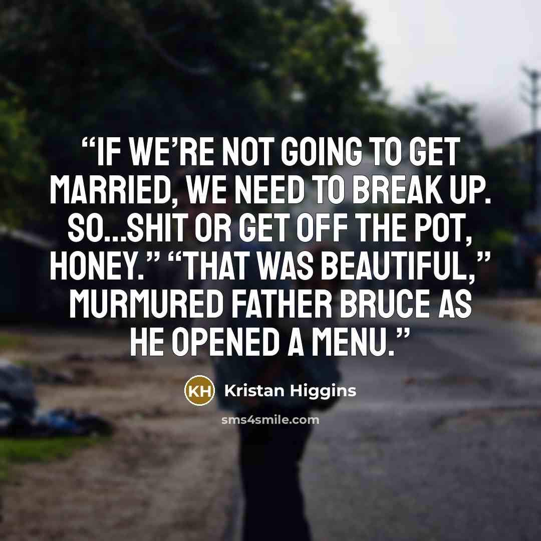 “If we’re not going to get married, we need to break up. So…shit or get off the pot, honey.” “That was beautiful,” murmured Father Bruce as he opened a menu.” quote by Kristan Higgins