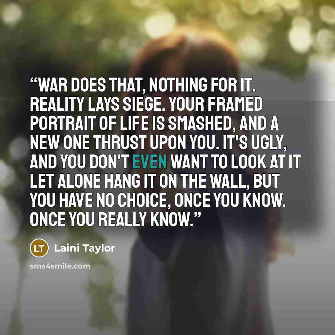 “War does that, nothing for it. Reality lays siege. Your framed portrait of life is smashed, and a new one thrust upon you. It's ugly, and you don't even want to look at it let alone hang it on the wall, but you have no choice, once you know. Once you really know.” quote by Laini Taylor