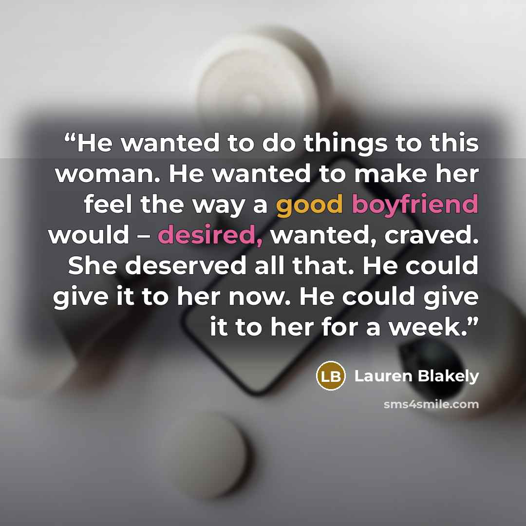 “He wanted to do things to this woman. He wanted to make her feel the way a good boyfriend would – desired, wanted, craved. She deserved all that. He could give it to her now. He could give it to her for a week.” quote by Lauren Blakely