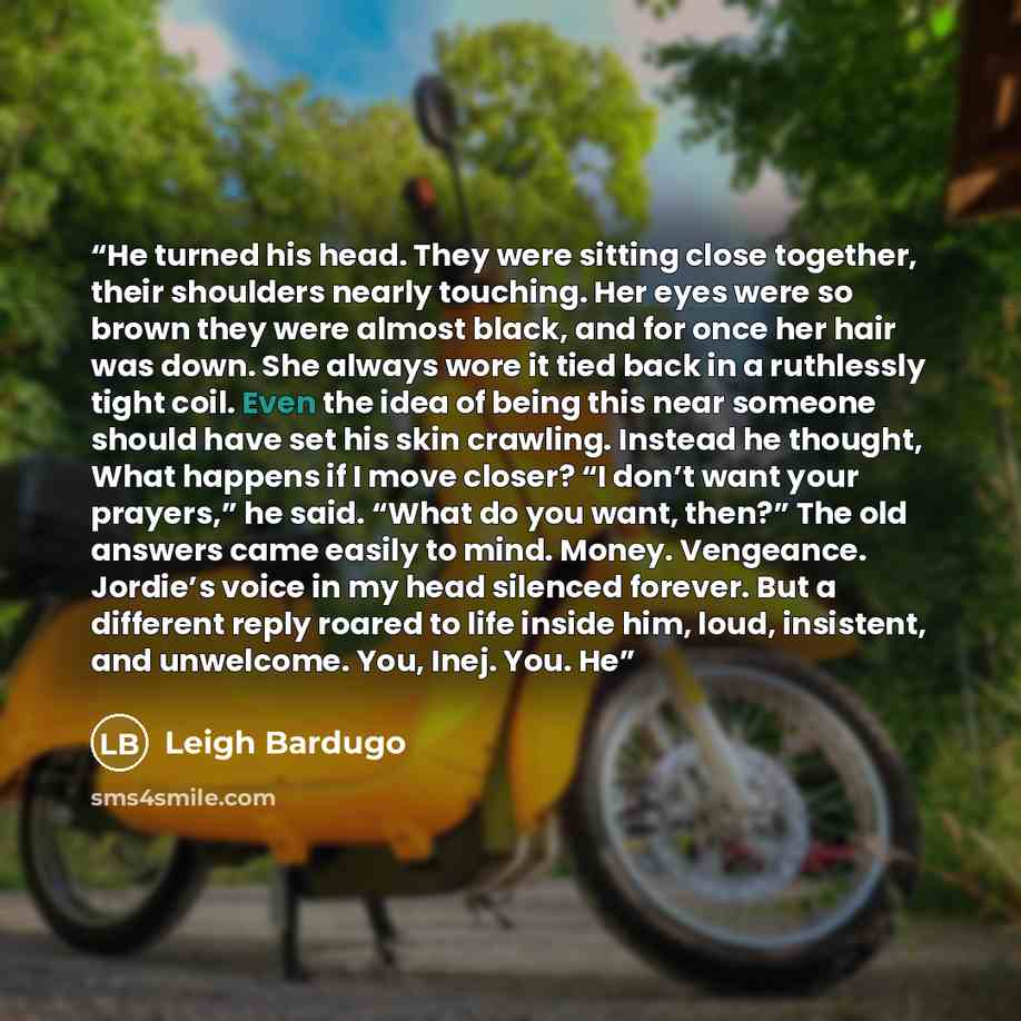 “He turned his head. They were sitting close together, their shoulders nearly touching. Her eyes were so brown they were almost black, and for once her hair was down. She always wore it tied back in a ruthlessly tight coil. Even the idea of being this near someone should have set his skin crawling…” quote by Leigh Bardugo