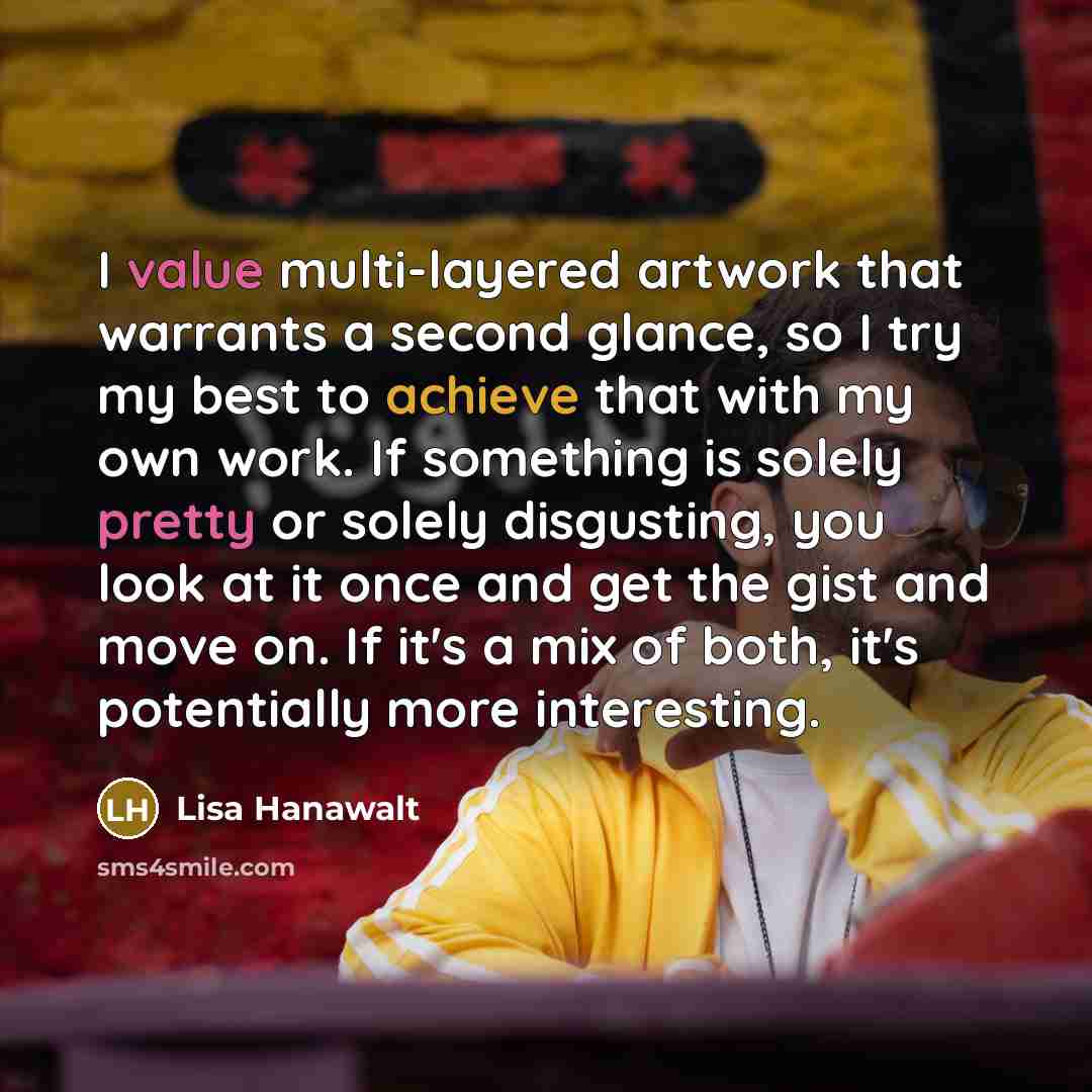 “I value multi-layered artwork that warrants a second glance, so I try my best to achieve that with my own work. If something is solely pretty or solely disgusting, you look at it once and get the gist and move on. If it's a mix of both, it's potentially more interesting.” quote by Lisa Hanawalt