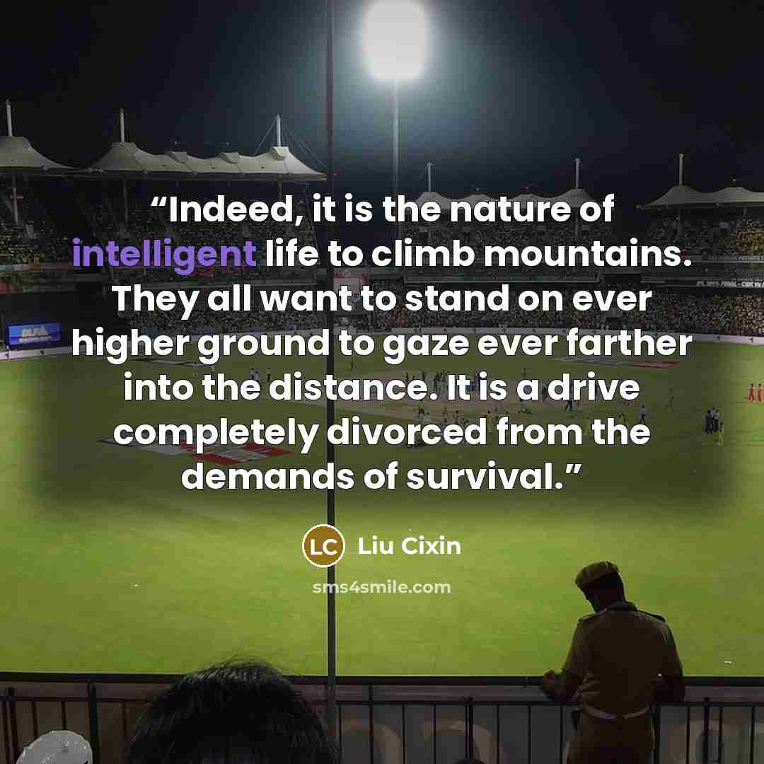 “Indeed, it is the nature of intelligent life to climb mountains. They all want to stand on ever higher ground to gaze ever farther into the distance. It is a drive completely divorced from the demands of survival.” quote by Liu Cixin