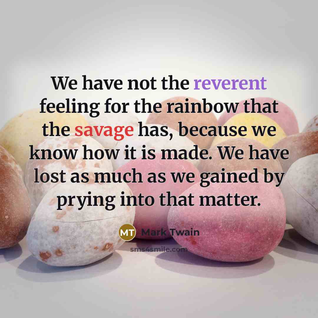 “We have not the reverent feeling for the rainbow that the savage has, because we know how it is made. We have lost as much as we gained by prying into that matter.” quote by Mark Twain