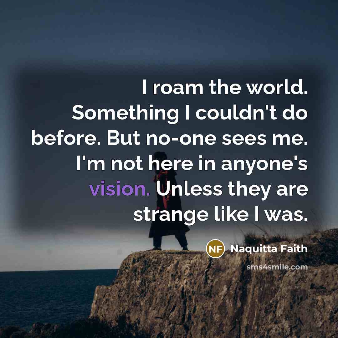“I roam the world. Something I couldn't do before. But no-one sees me. I'm not here in anyone's vision. Unless they are strange like I was.” quote by Naquitta Faith