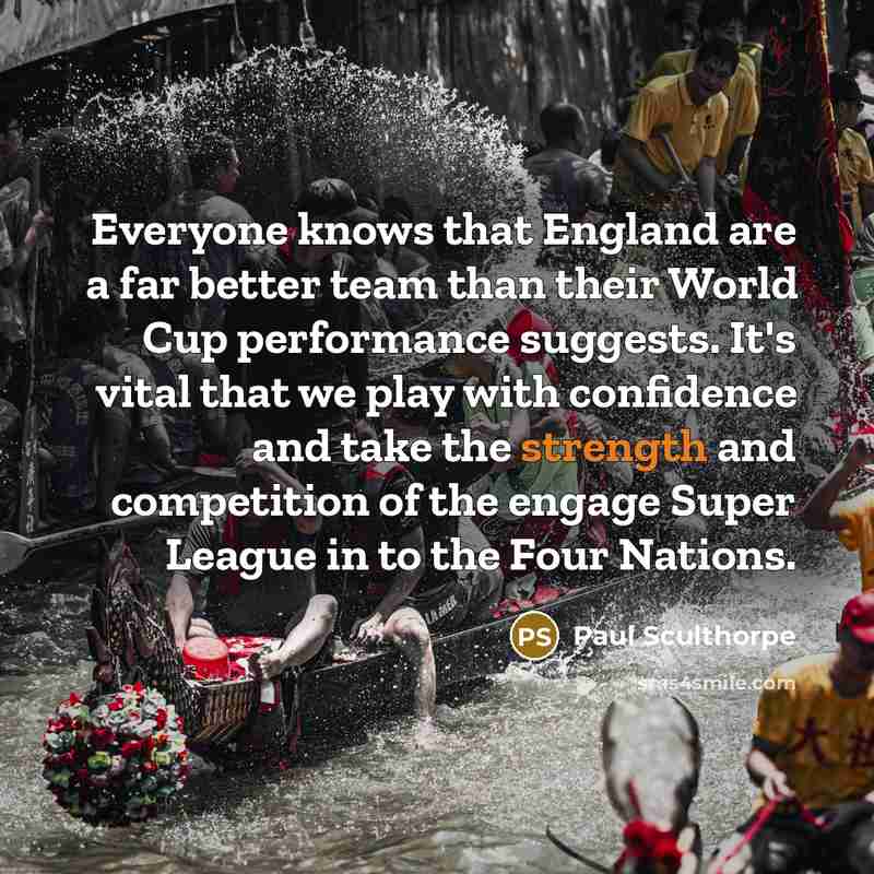 “Everyone knows that England are a far better team than their World Cup performance suggests. It's vital that we play with confidence and take the strength and competition of the engage Super League in to the Four Nations.” quote by Paul Sculthorpe