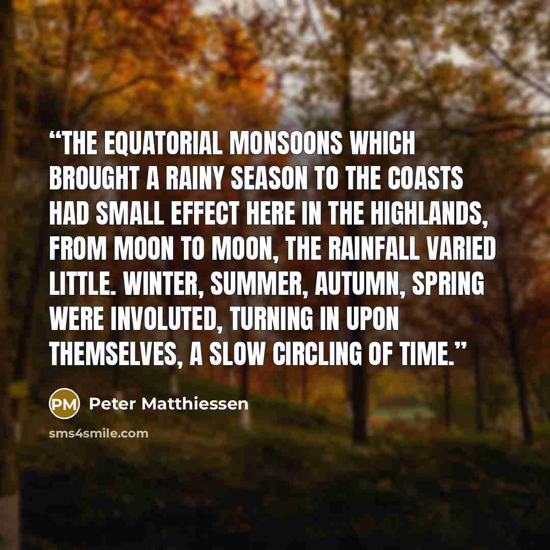 “The equatorial monsoons which brought a rainy season to the coasts had small effect here in the highlands, from moon to moon, the rainfall varied little. Winter, summer, autumn, spring were involuted, turning in upon themselves, a slow circling of time.” quote by Peter Matthiessen