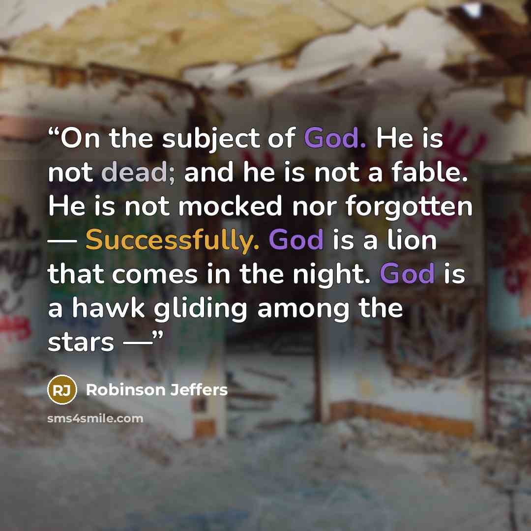 “On the subject of God. He is not dead; and he is not a fable. He is not mocked nor forgotten — Successfully. God is a lion that comes in the night. God is a hawk gliding among the stars —” quote by Robinson Jeffers