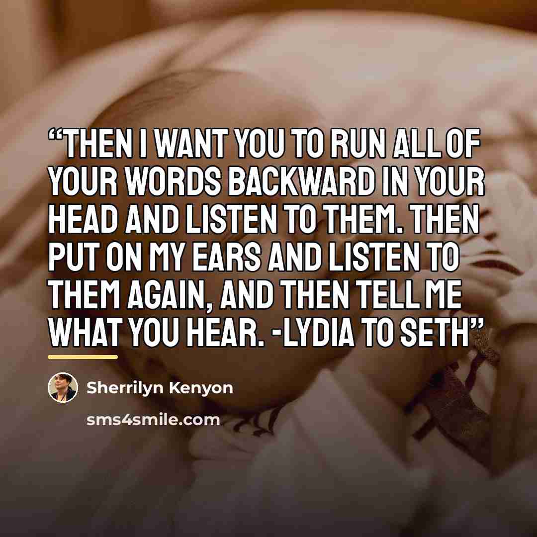 “Then I want you to run all of your words backward in your head and listen to them. Then put on my ears and listen to them again, and then tell me what you hear. -Lydia to Seth” quote by Sherrilyn Kenyon