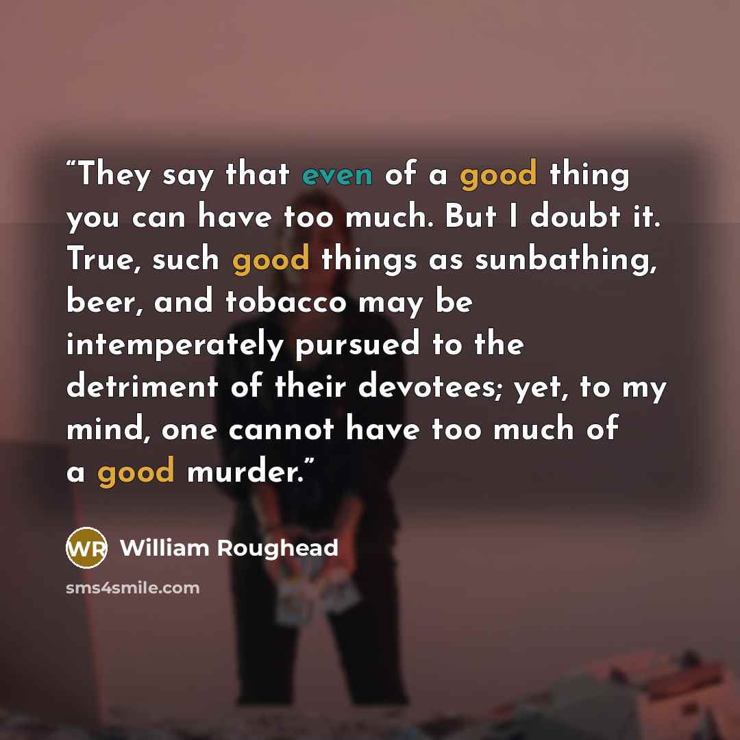 “They say that even of a good thing you can have too much. But I doubt it. True, such good things as sunbathing, beer, and tobacco may be intemperately pursued to the detriment of their devotees; yet, to my mind, one cannot have too much of a good murder.” quote by William Roughead