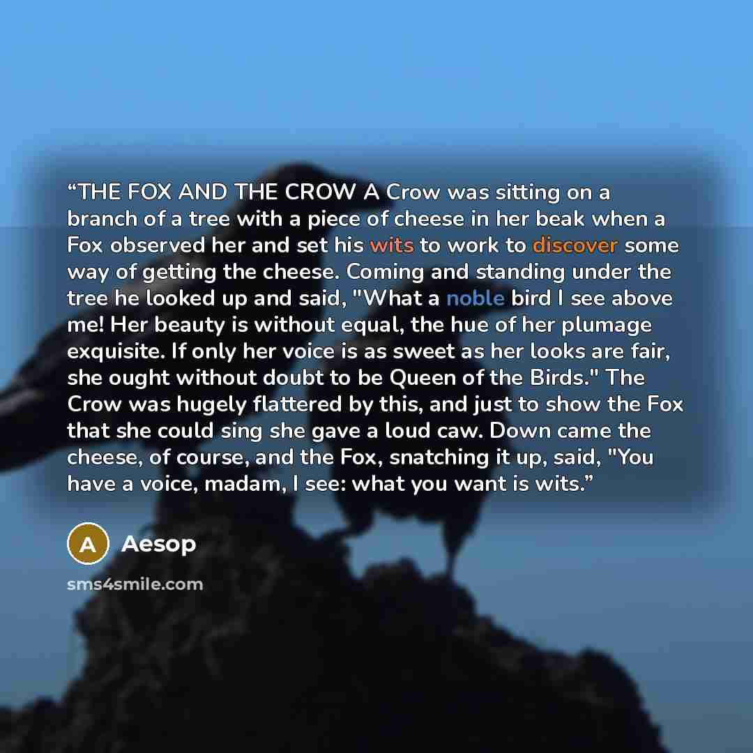“THE FOX AND THE CROW A Crow was sitting on a branch of a tree with a piece of cheese in her beak when a Fox observed her and set his wits to work to discover some way of getting the cheese. Coming and standing under the tree he looked up and said, "What a noble bird I see above me! Her beauty is…” quote by Aesop