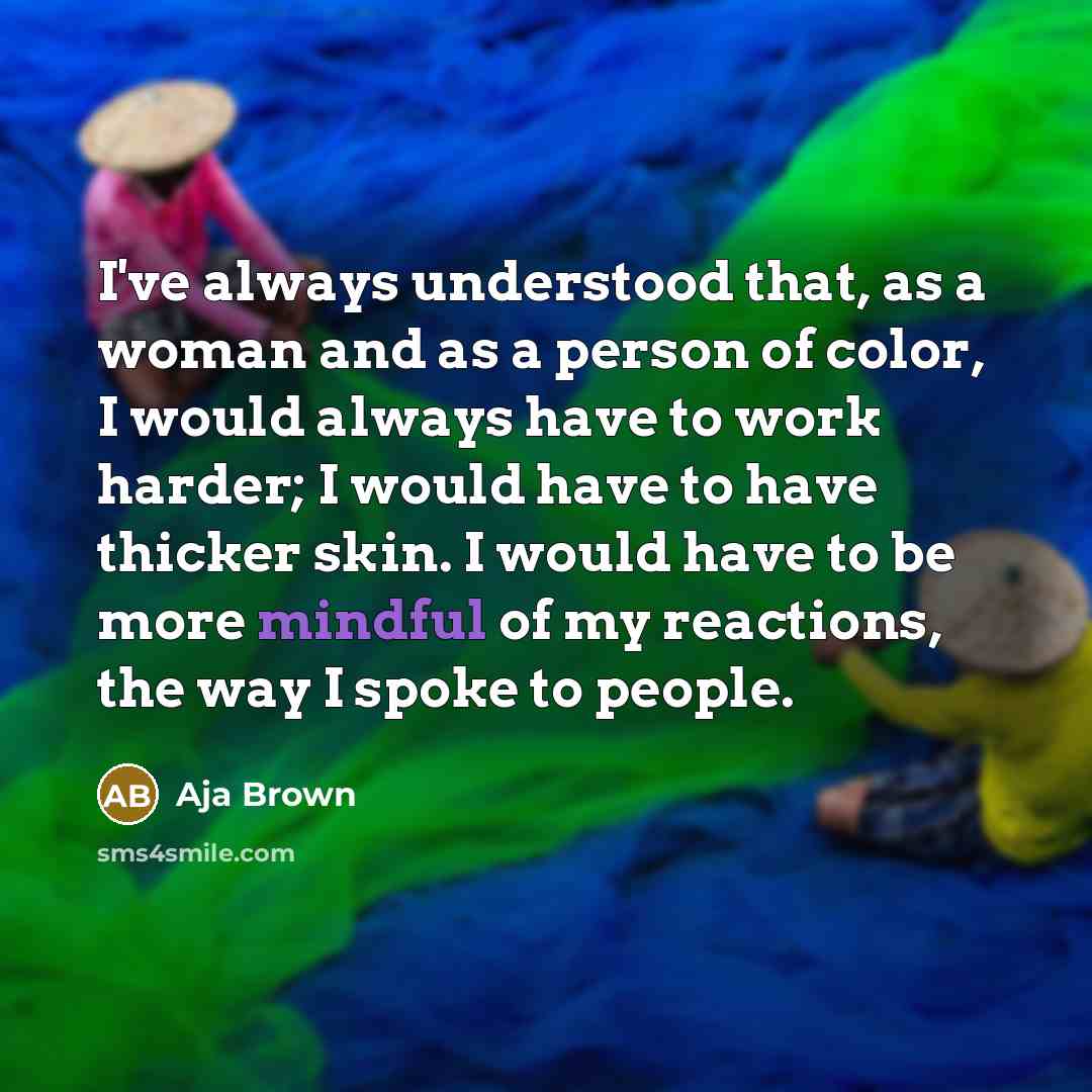 “I've always understood that, as a woman and as a person of color, I would always have to work harder; I would have to have thicker skin. I would have to be more mindful of my reactions, the way I spoke to people.” quote by Aja Brown