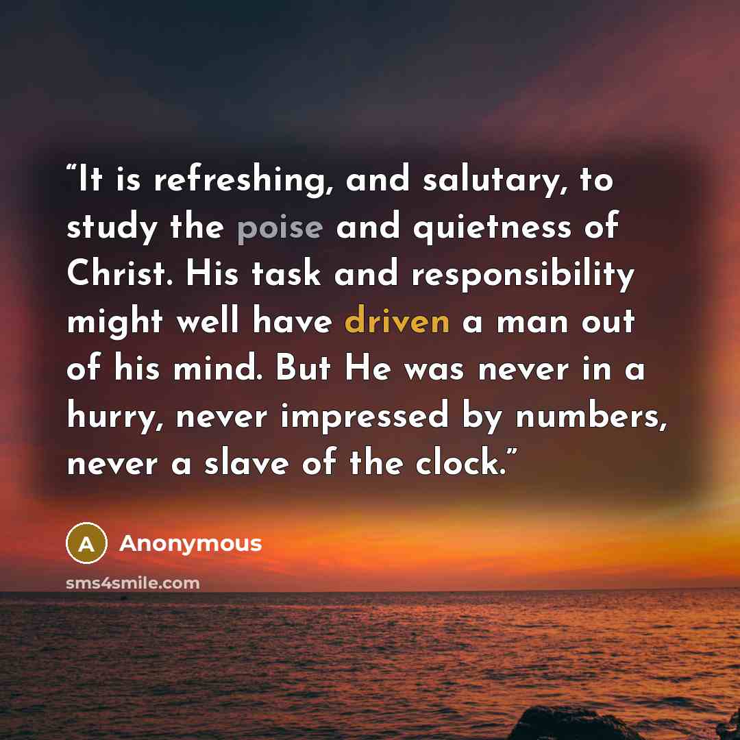 “It is refreshing, and salutary, to study the poise and quietness of Christ. His task and responsibility might well have driven a man out of his mind. But He was never in a hurry, never impressed by numbers, never a slave of the clock.” quote by Anonymous