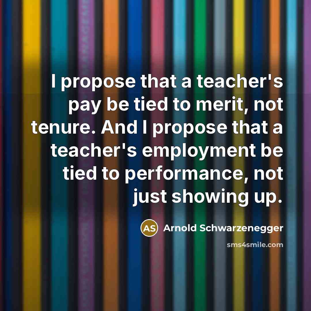 “I propose that a teacher's pay be tied to merit, not tenure. And I propose that a teacher's employment be tied to performance, not just showing up.” quote by Arnold Schwarzenegger