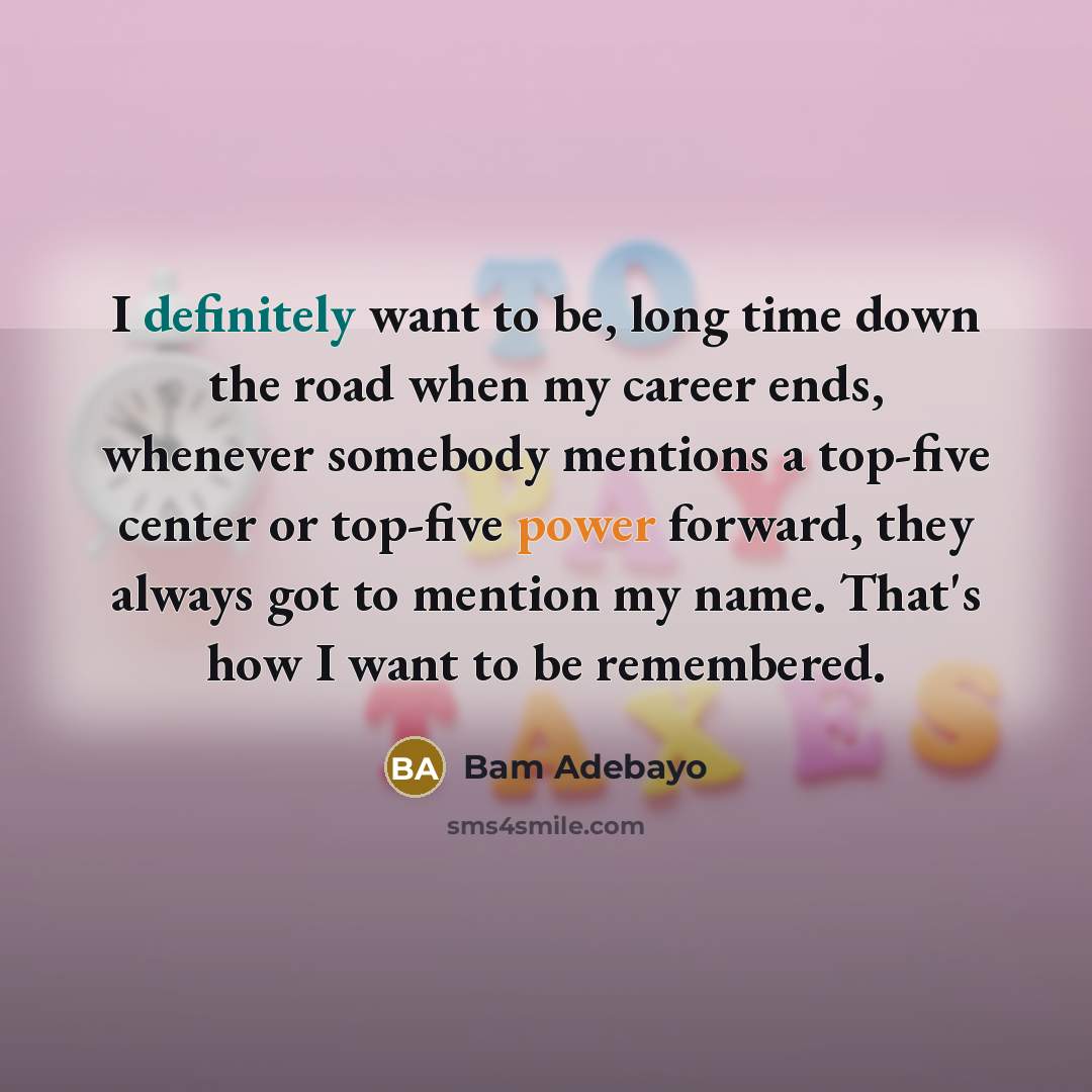 “I definitely want to be, long time down the road when my career ends, whenever somebody mentions a top-five center or top-five power forward, they always got to mention my name. That's how I want to be remembered.” quote by Bam Adebayo