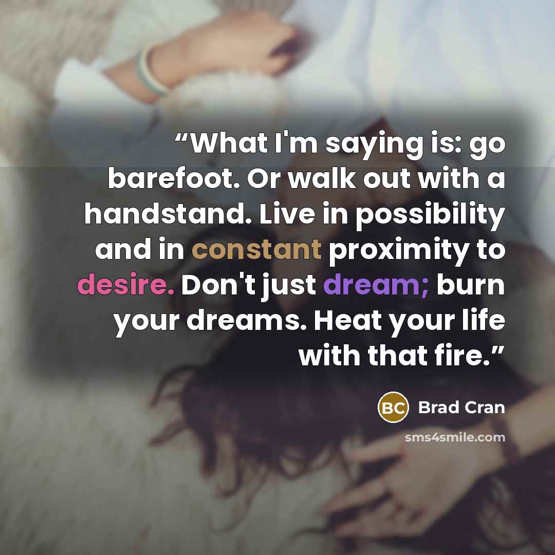 “What I'm saying is: go barefoot. Or walk out with a handstand. Live in possibility and in constant proximity to desire. Don't just dream; burn your dreams. Heat your life with that fire.” quote by Brad Cran