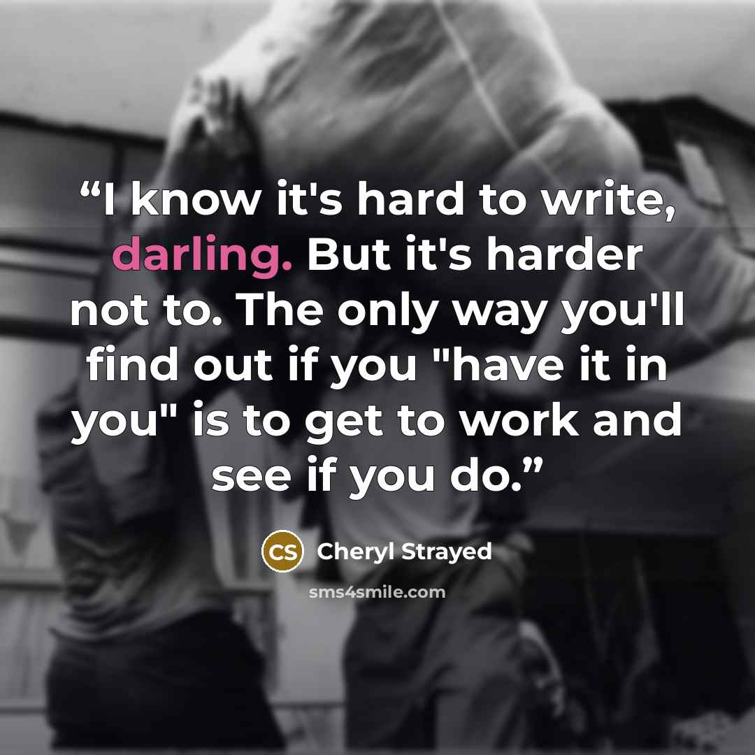 “I know it's hard to write, darling. But it's harder not to. The only way you'll find out if you "have it in you" is to get to work and see if you do.” quote by Cheryl Strayed