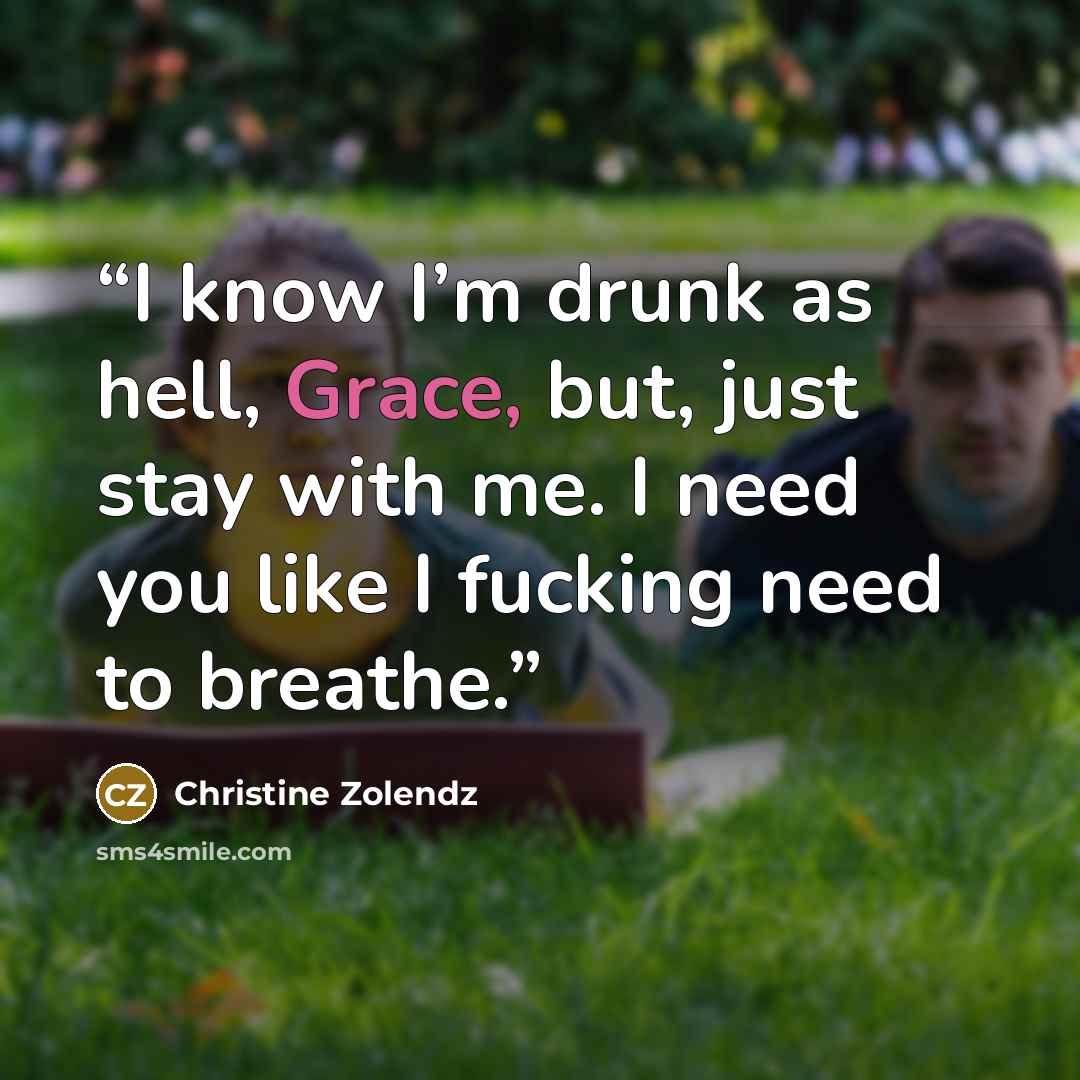 “I know I’m drunk as hell, Grace, but, just stay with me. I need you like I fucking need to breathe.” quote by Christine Zolendz