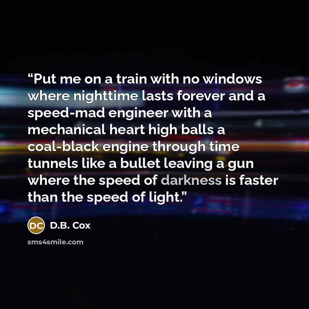 “Put me on a train with no windows where nighttime lasts forever and a speed-mad engineer with a mechanical heart high balls a coal-black engine through time tunnels like a bullet leaving a gun where the speed of darkness is faster than the speed of light.” quote by D.B. Cox