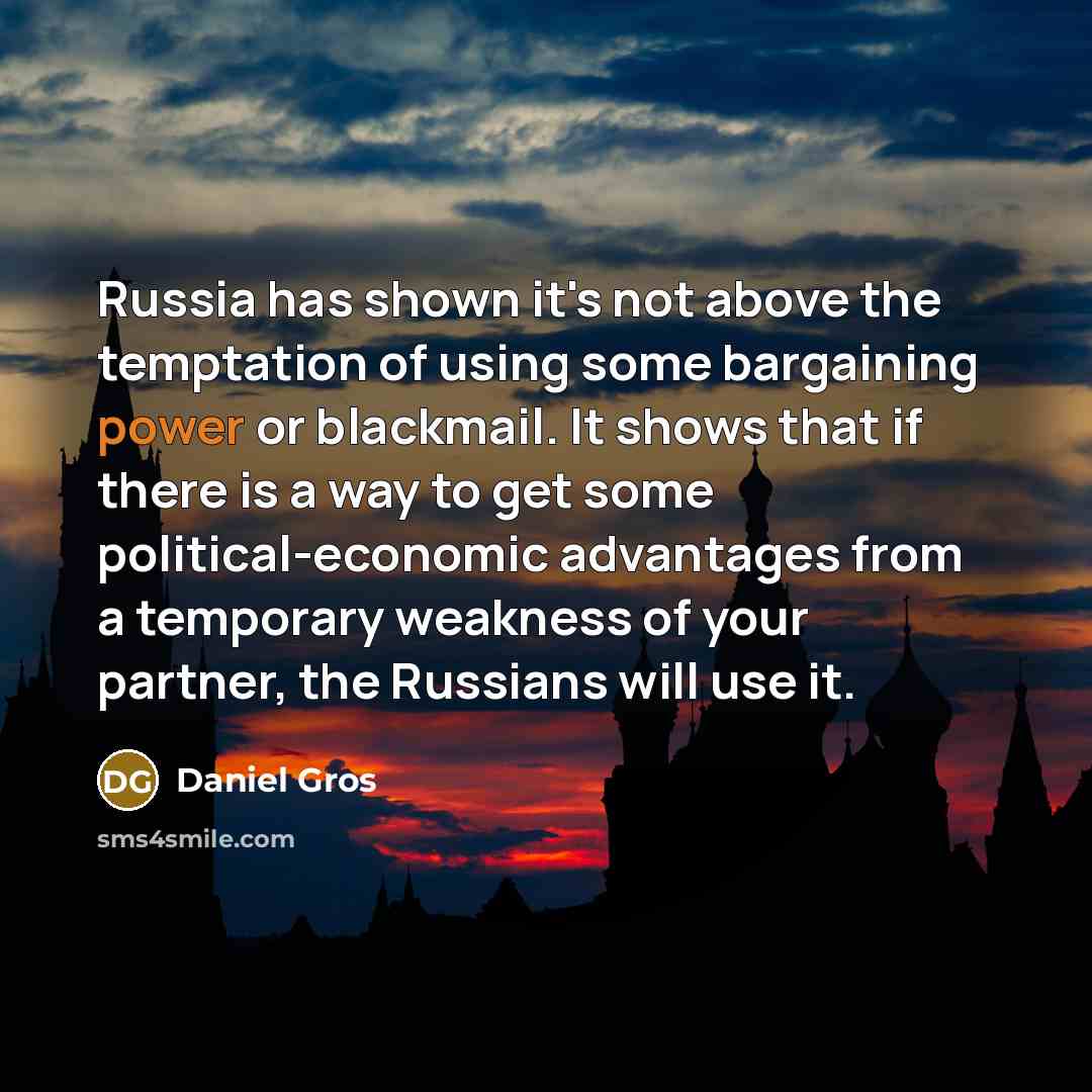 “Russia has shown it's not above the temptation of using some bargaining power or blackmail. It shows that if there is a way to get some political-economic advantages from a temporary weakness of your partner, the Russians will use it.” quote by Daniel Gros