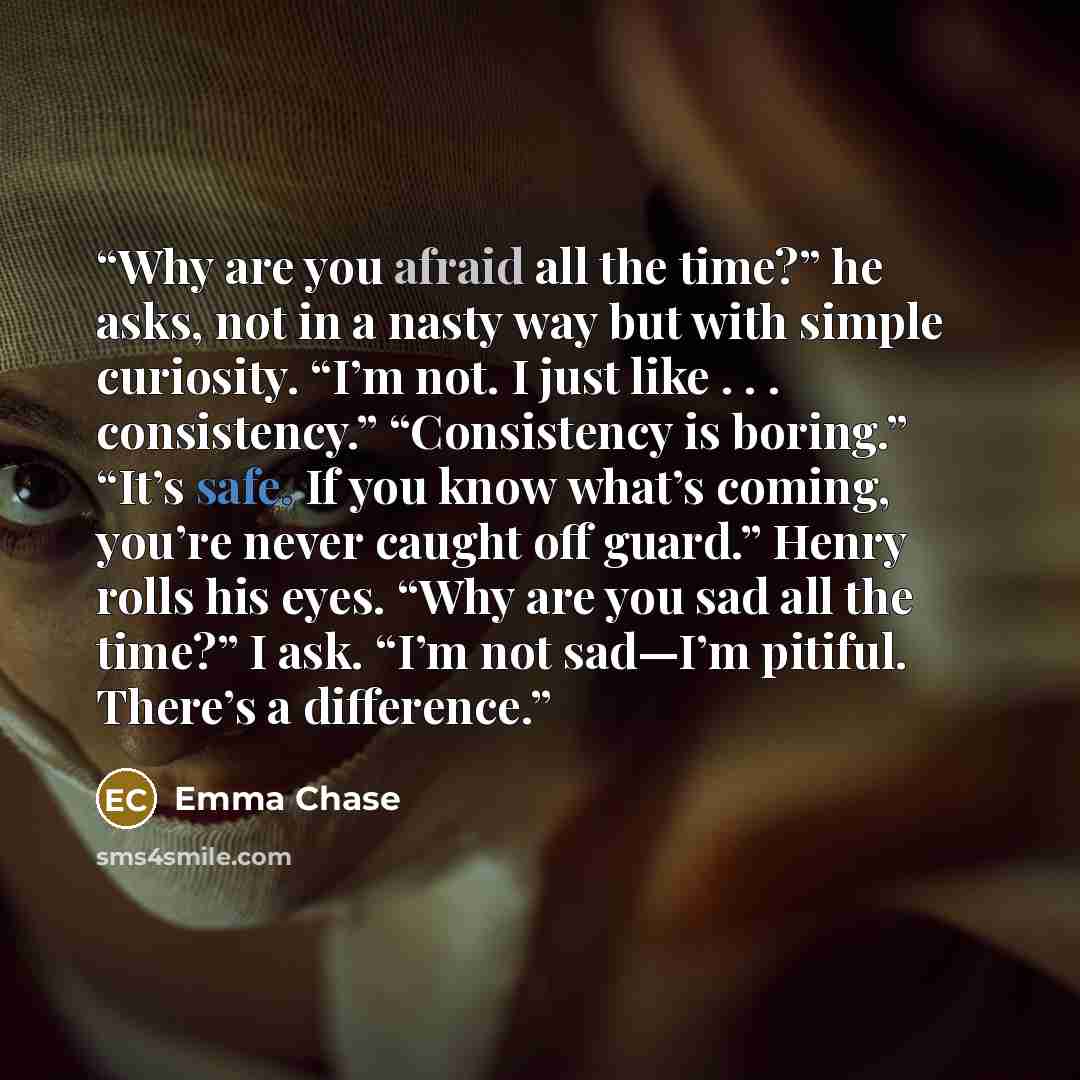 “Why are you afraid all the time?” he asks, not in a nasty way but with simple curiosity. “I’m not. I just like . . . consistency.” “Consistency is boring.” “It’s safe. If you know what’s coming, you’re never caught off guard.” Henry rolls his eyes. “Why are you sad all the time?” I ask. “I’m not…” quote by Emma Chase