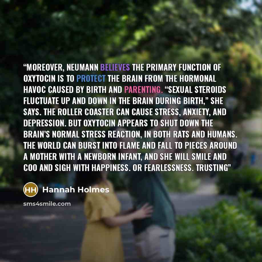 “Moreover, Neumann believes the primary function of oxytocin is to protect the brain from the hormonal havoc caused by birth and parenting. “Sexual steroids fluctuate up and down in the brain during birth,” she says. The roller coaster can cause stress, anxiety, and depression. But oxytocin appears…” quote by Hannah Holmes