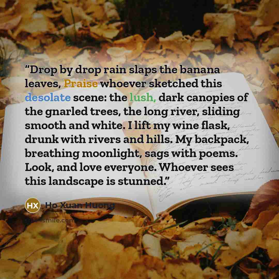 “Drop by drop rain slaps the banana leaves, Praise whoever sketched this desolate scene: the lush, dark canopies of the gnarled trees, the long river, sliding smooth and white. I lift my wine flask, drunk with rivers and hills. My backpack, breathing moonlight, sags with poems. Look, and love…” quote by Ho Xuan Huong