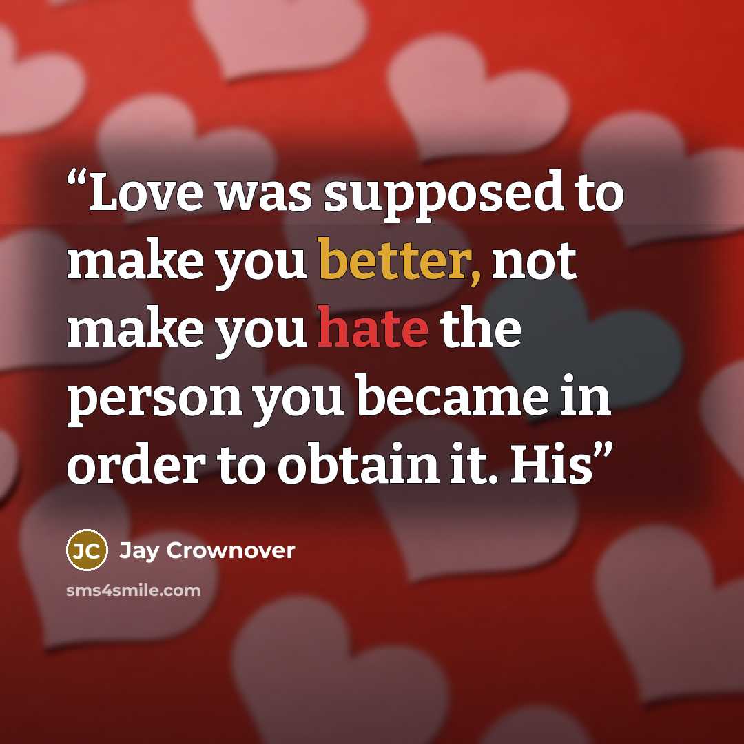 “Love was supposed to make you better, not make you hate the person you became in order to obtain it. His” quote by Jay Crownover