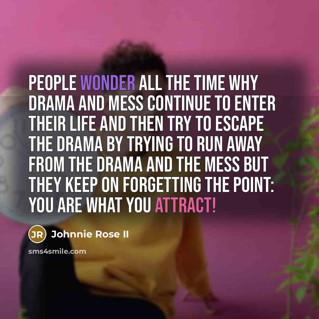 “People wonder all the time why drama and mess continue to enter their life and then try to escape the drama by trying to run away from the drama and the mess but they keep on forgetting the point: YOU ARE WHAT YOU ATTRACT!” quote by Johnnie Rose II