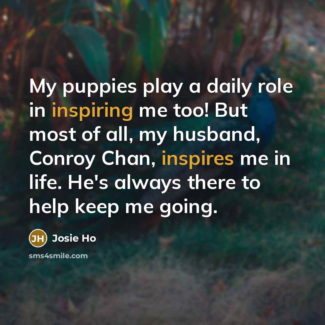“My puppies play a daily role in inspiring me too! But most of all, my husband, Conroy Chan, inspires me in life. He's always there to help keep me going.” quote by Josie Ho