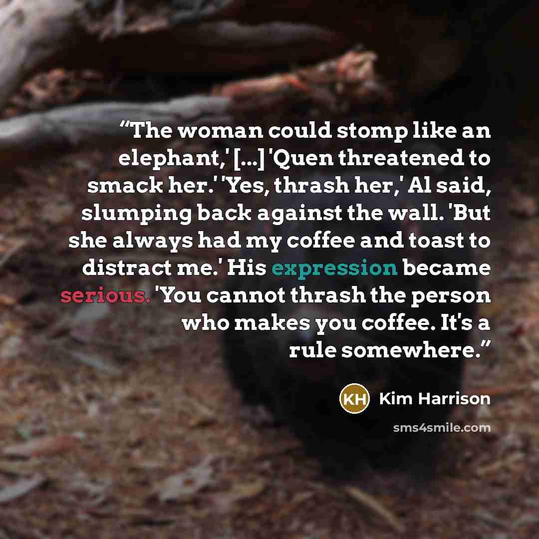 “The woman could stomp like an elephant,' [...] 'Quen threatened to smack her.' 'Yes, thrash her,' Al said, slumping back against the wall. 'But she always had my coffee and toast to distract me.' His expression became serious. 'You cannot thrash the person who makes you coffee. It's a rule…” quote by Kim Harrison