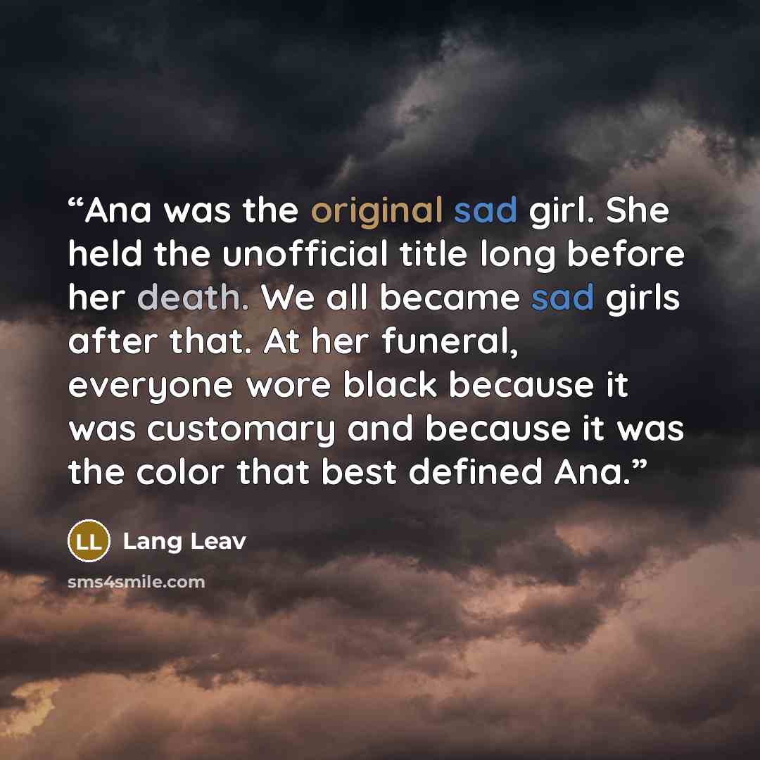 “Ana was the original sad girl. She held the unofficial title long before her death. We all became sad girls after that. At her funeral, everyone wore black because it was customary and because it was the color that best defined Ana.” quote by Lang Leav