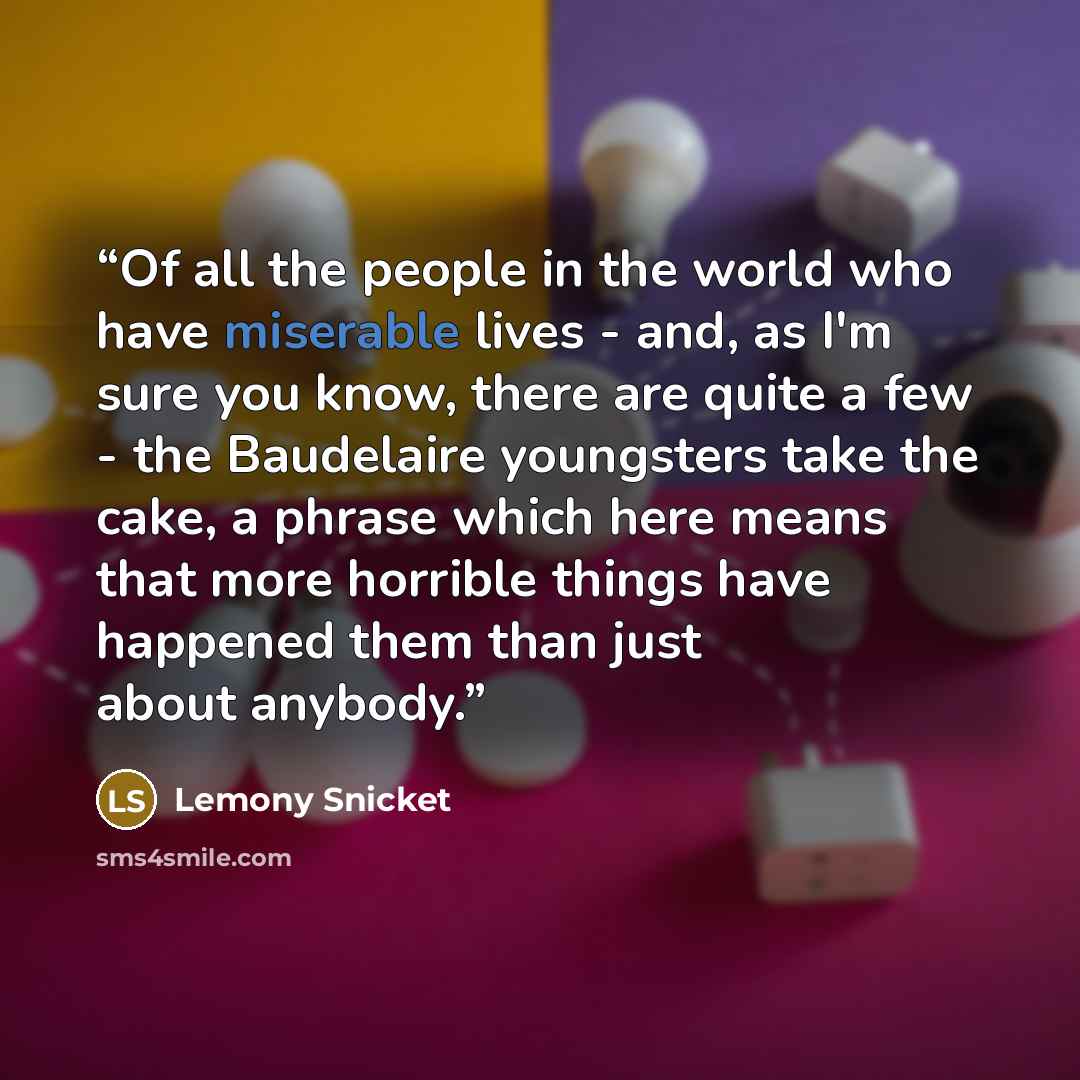 “Of all the people in the world who have miserable lives - and, as I'm sure you know, there are quite a few - the Baudelaire youngsters take the cake, a phrase which here means that more horrible things have happened them than just about anybody.” quote by Lemony Snicket