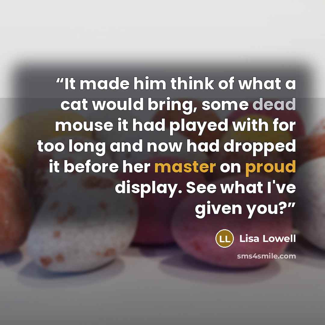 “It made him think of what a cat would bring, some dead mouse it had played with for too long and now had dropped it before her master on proud display. See what I've given you?” quote by Lisa Lowell