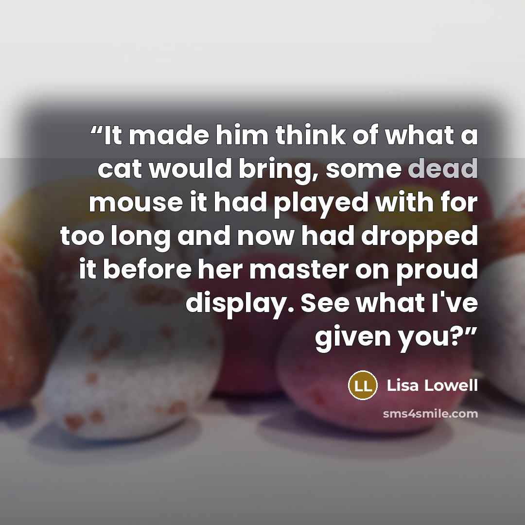 “It made him think of what a cat would bring, some dead mouse it had played with for too long and now had dropped it before her master on proud display. See what I've given you?” quote by Lisa Lowell