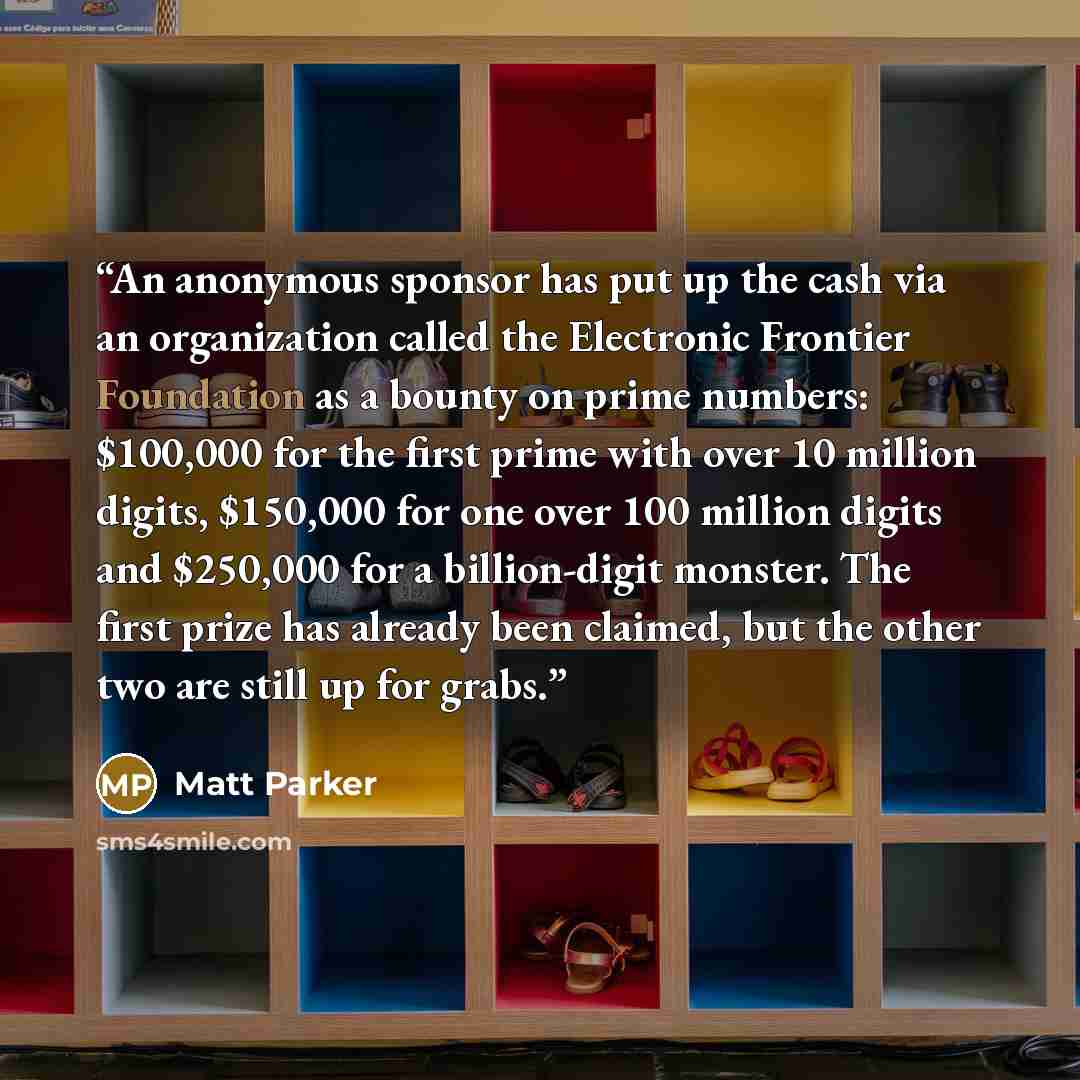 “An anonymous sponsor has put up the cash via an organization called the Electronic Frontier Foundation as a bounty on prime numbers: $100,000 for the first prime with over 10 million digits, $150,000 for one over 100 million digits and $250,000 for a billion-digit monster. The first prize has…” quote by Matt Parker