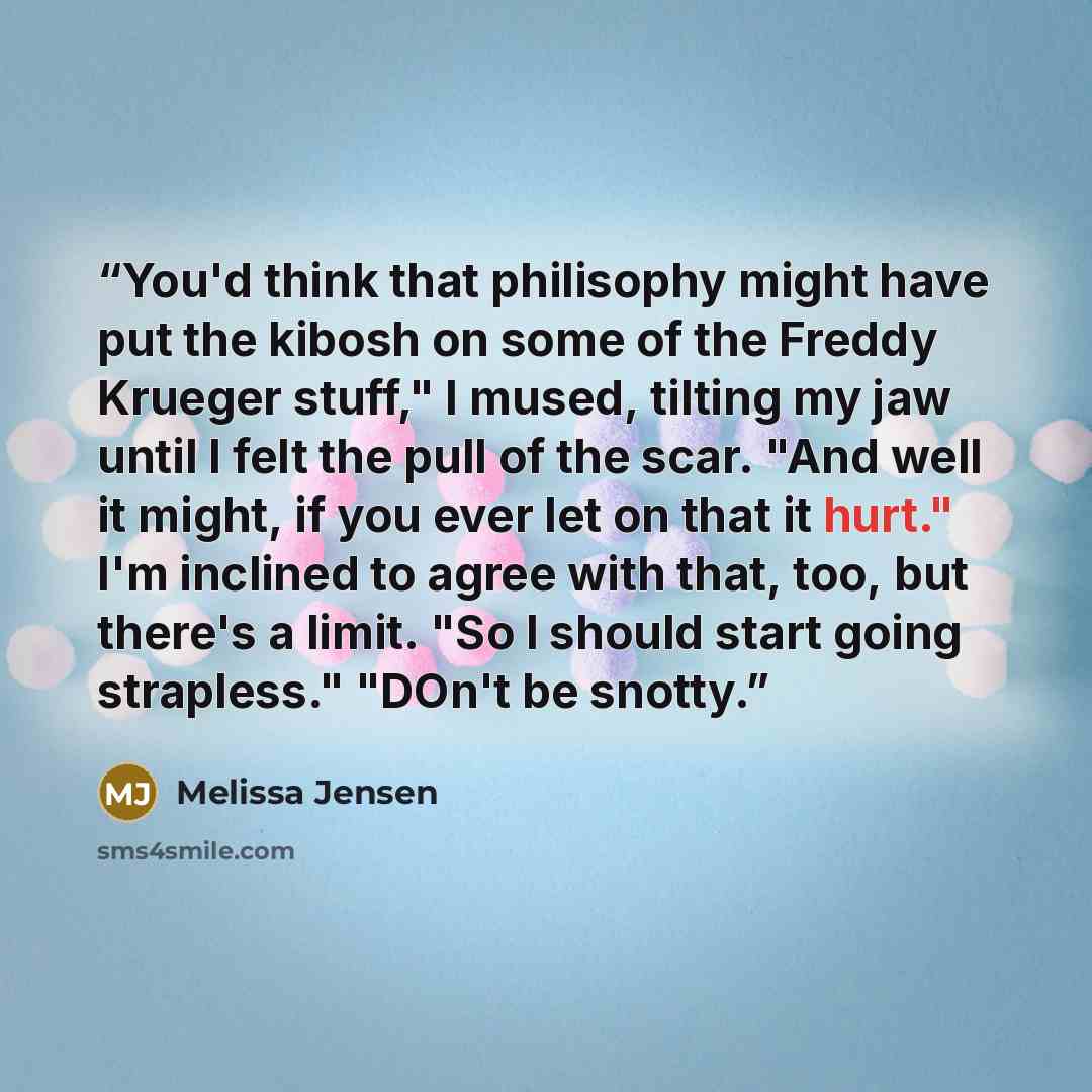 “You'd think that philisophy might have put the kibosh on some of the Freddy Krueger stuff," I mused, tilting my jaw until I felt the pull of the scar. "And well it might, if you ever let on that it hurt." I'm inclined to agree with that, too, but there's a limit. "So I should start going…” quote by Melissa Jensen