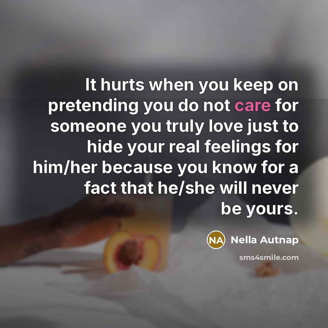 “It hurts when you keep on pretending you do not care for someone you truly love just to hide your real feelings for him/her because you know for a fact that he/she will never be yours.” quote by Nella Autnap