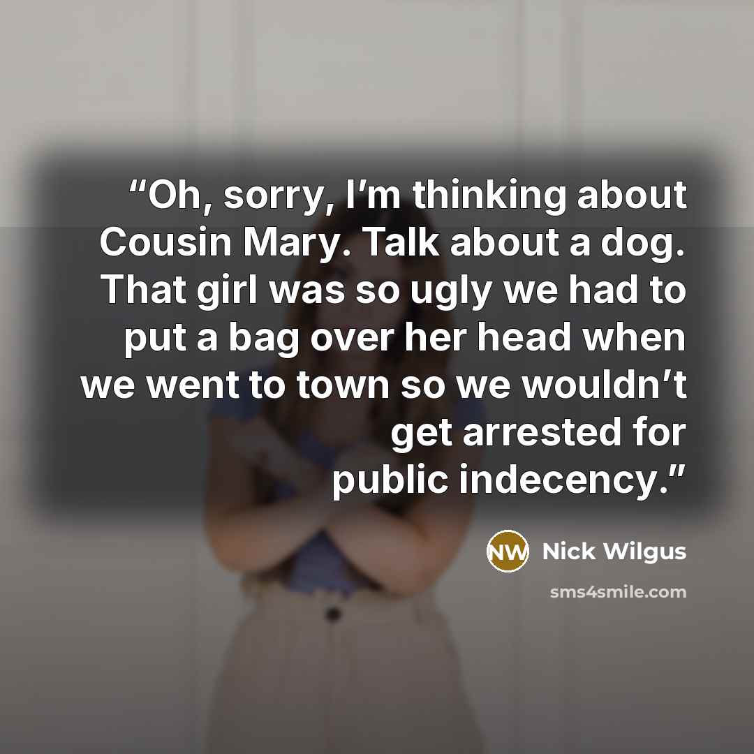 “Oh, sorry, I’m thinking about Cousin Mary. Talk about a dog. That girl was so ugly we had to put a bag over her head when we went to town so we wouldn’t get arrested for public indecency.” quote by Nick Wilgus