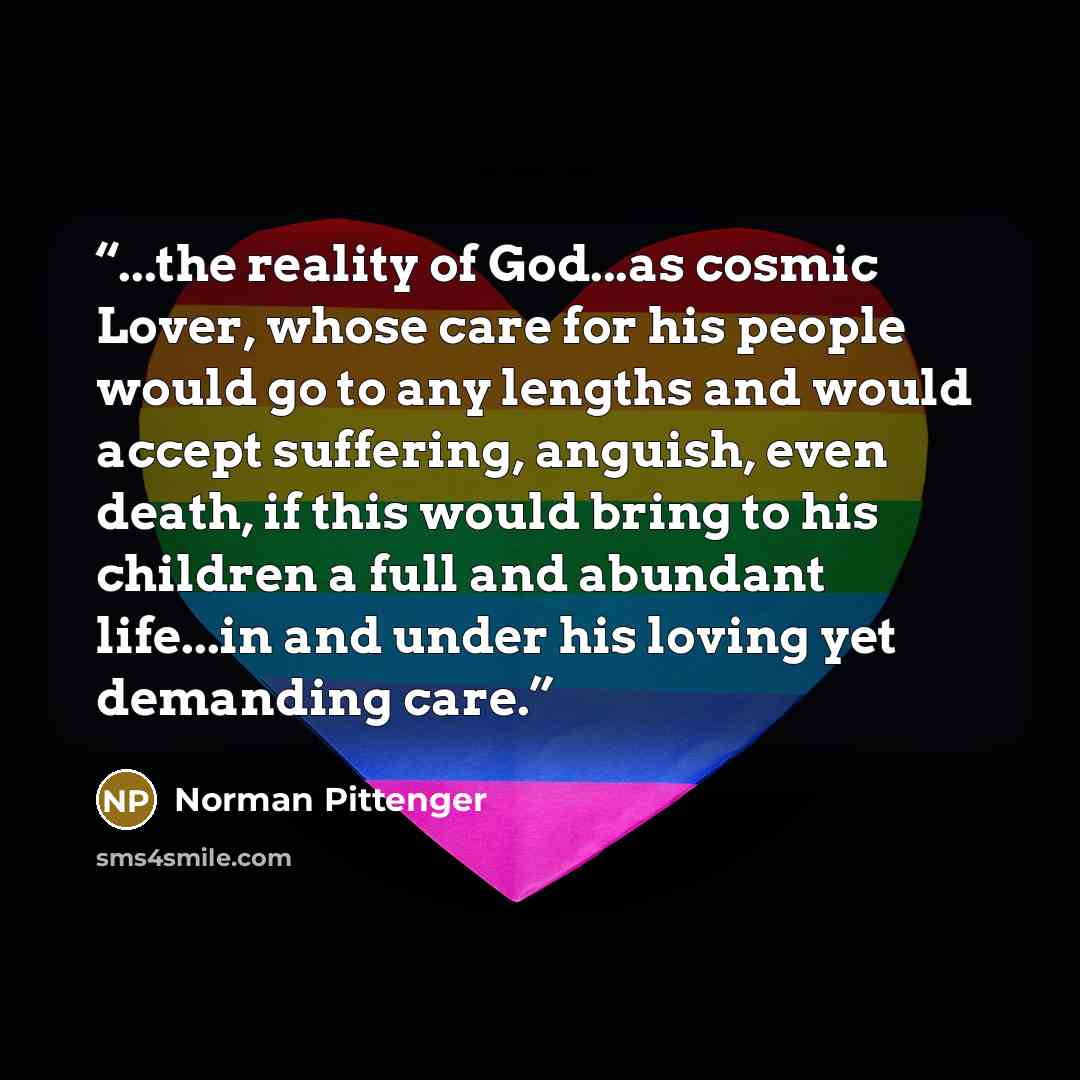 “...the reality of God...as cosmic Lover, whose care for his people would go to any lengths and would accept suffering, anguish, even death, if this would bring to his children a full and abundant life...in and under his loving yet demanding care.” quote by Norman Pittenger