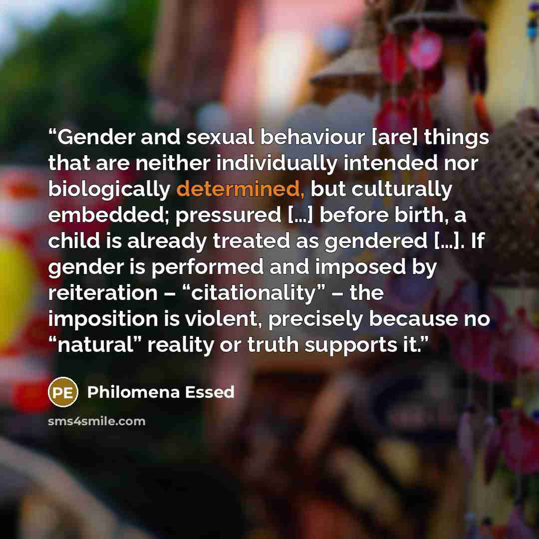 “Gender and sexual behaviour [are] things that are neither individually intended nor biologically determined, but culturally embedded; pressured […] before birth, a child is already treated as gendered […]. If gender is performed and imposed by reiteration – “citationality” – the imposition is…” quote by Philomena Essed