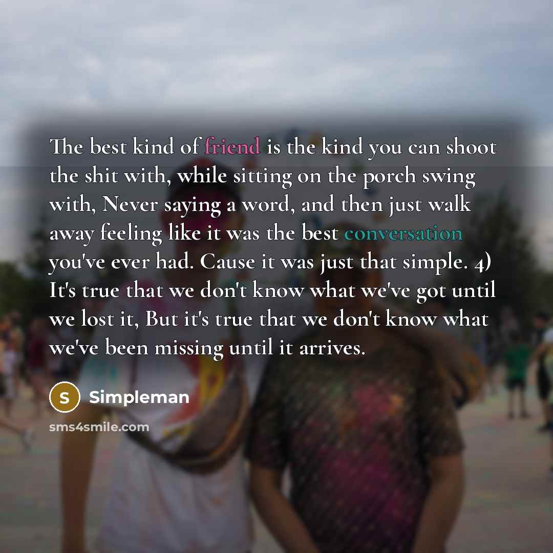“The best kind of friend is the kind you can shoot the shit with, while sitting on the porch swing with, Never saying a word, and then just walk away feeling like it was the best conversation you've ever had. Cause it was just that simple. 4) It's true that we don't know what we've got until we…” quote by Simpleman
