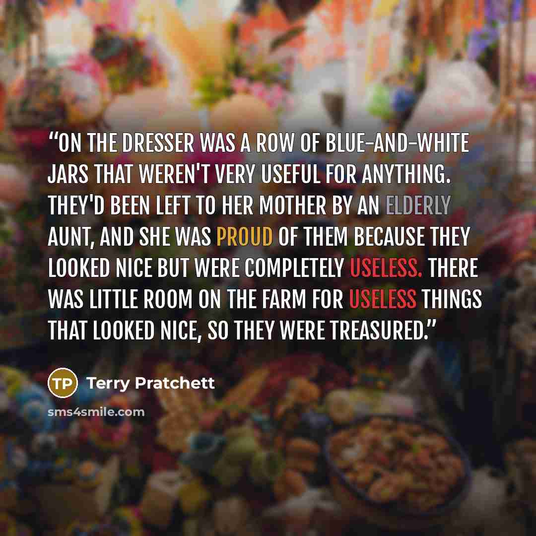 “On the dresser was a row of blue-and-white jars that weren't very useful for anything. They'd been left to her mother by an elderly aunt, and she was proud of them because they looked nice but were completely useless. There was little room on the farm for useless things that looked nice, so they…” quote by terry pratchett