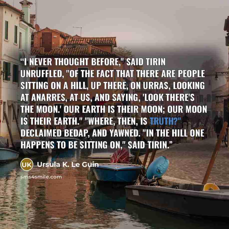 “I never thought before," said Tirin unruffled, "of the fact that there are people sitting on a hill, up there, on Urras, looking at Anarres, at us, and saying, 'Look there's the Moon.' Our earth is their Moon; our Moon is their earth." "Where, then, is Truth?" declaimed Bedap, and yawned. "In the…” quote by Ursula K. Le Guin