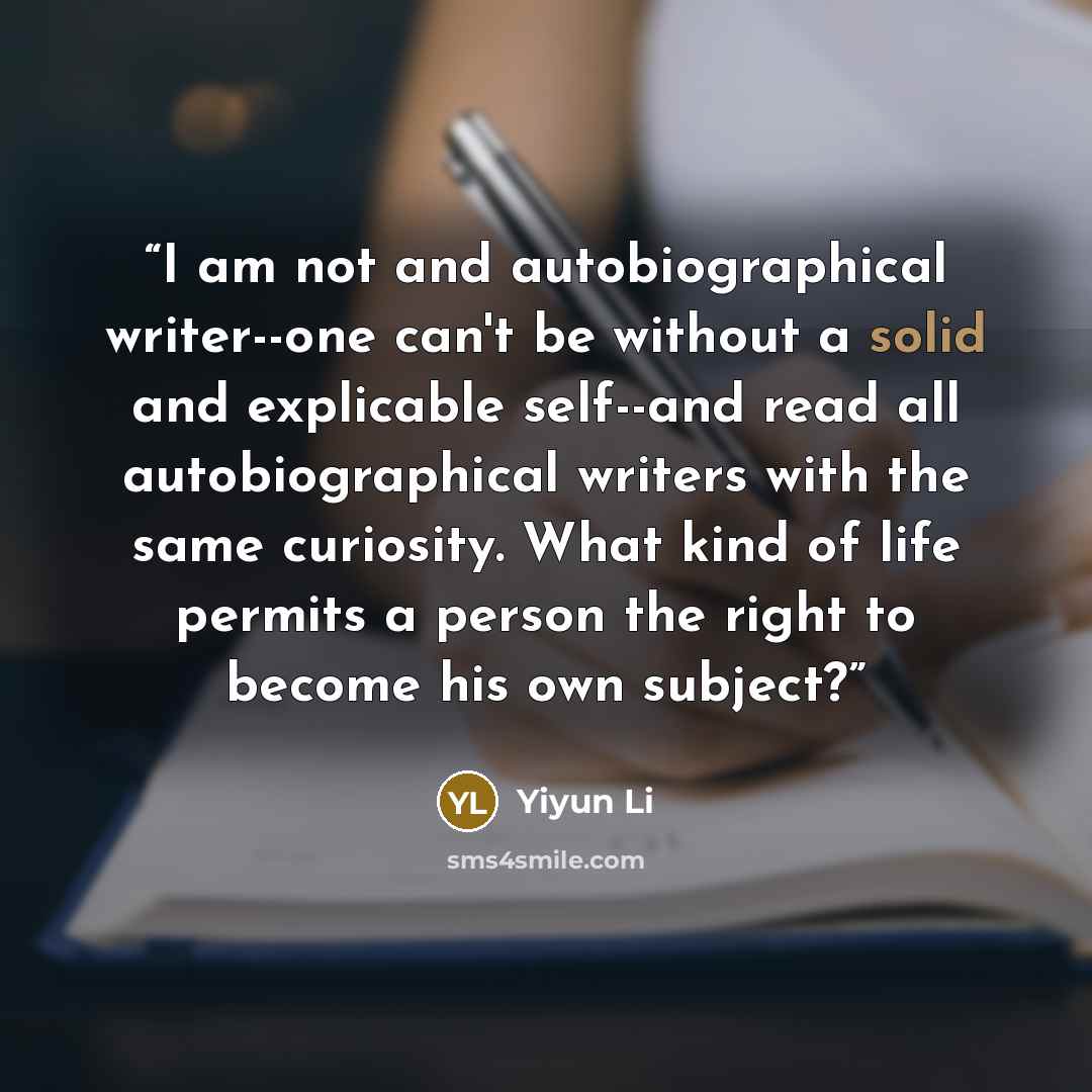“I am not and autobiographical writer--one can't be without a solid and explicable self--and read all autobiographical writers with the same curiosity. What kind of life permits a person the right to become his own subject?” quote by Yiyun Li