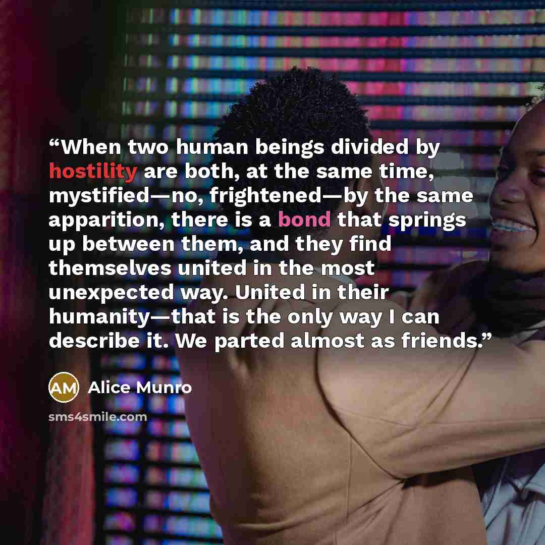 “When two human beings divided by hostility are both, at the same time, mystified—no, frightened—by the same apparition, there is a bond that springs up between them, and they find themselves united in the most unexpected way. United in their humanity—that is the only way I can describe it. We…” quote by Alice Munro